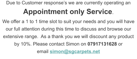 Due to Customer response’s we are currently operating an  Appointment only Service.   We offer a 1 to 1 time slot to suit your needs and you will have our full attention during this time to discuss and browse our extensive range.  As a thank you we will discount any product by 10%. Please contact Simon on 07917131628 or  email simon@sgcarpets.net